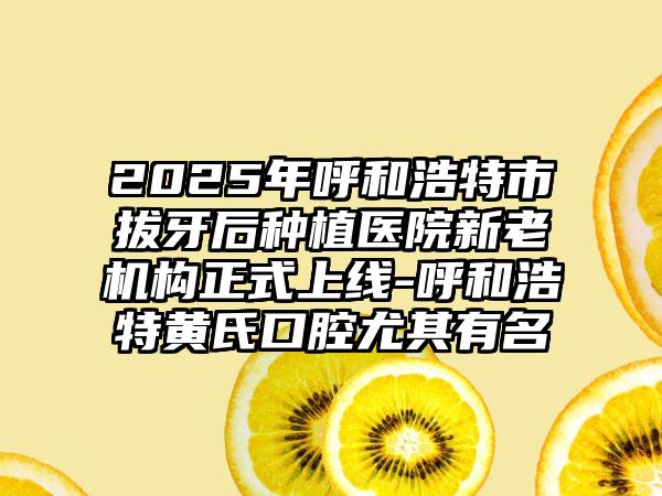 2025年呼和浩特市拔牙后种植医院新老机构正式上线-呼和浩特黄氏口腔尤其有名