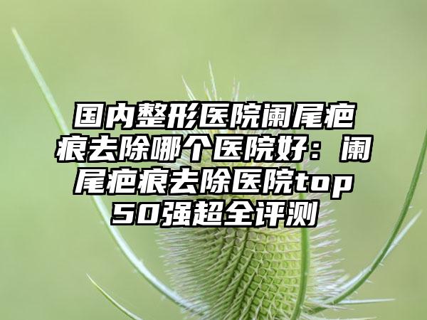 国内整形医院阑尾疤痕去除哪个医院好：阑尾疤痕去除医院top50强超全评测