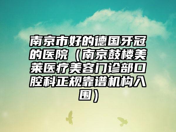 南京市好的德国牙冠的医院（南京鼓楼美莱医疗美容门诊部口腔科正规靠谱机构入围）