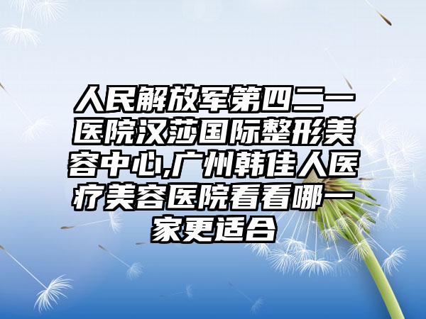 人民解放军第四二一医院汉莎国际整形美容中心,广州韩佳人医疗美容医院看看哪一家更适合