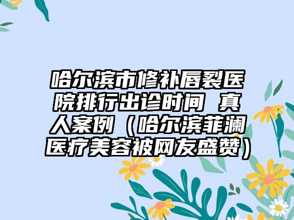 哈尔滨市修补唇裂医院排行出诊时间 真人案例（哈尔滨菲澜医疗美容被网友盛赞）