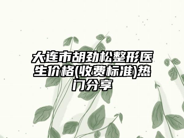 大连市胡劲松整形医生价格(收费标准)热门分享