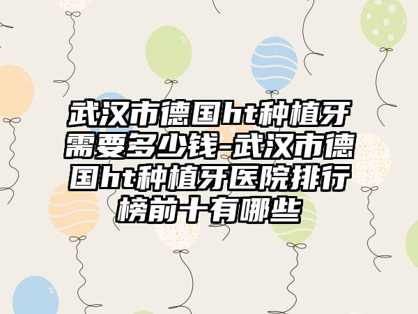 武汉市德国ht种植牙需要多少钱-武汉市德国ht种植牙医院排行榜前十有哪些