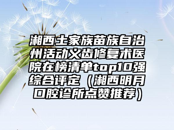 湘西土家族苗族自治州活动义齿修复术医院在榜清单top10强综合评定（湘西明月口腔诊所点赞推荐）