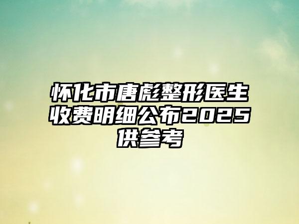 怀化市唐彪整形医生收费明细公布2025供参考