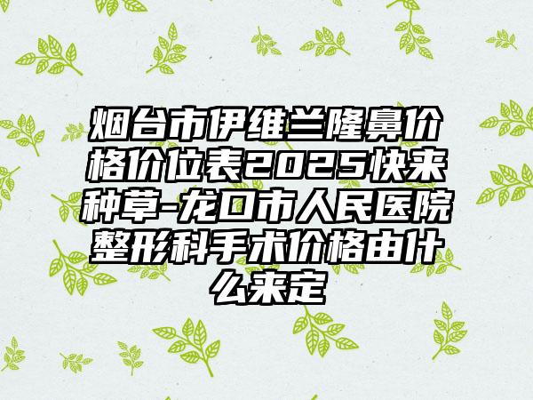 烟台市伊维兰隆鼻价格价位表2025快来种草-龙口市人民医院整形科手术价格由什么来定