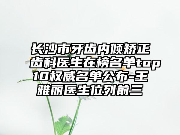 长沙市牙齿内倾矫正齿科医生在榜名单top10权威名单公布-王雅丽医生位列前三