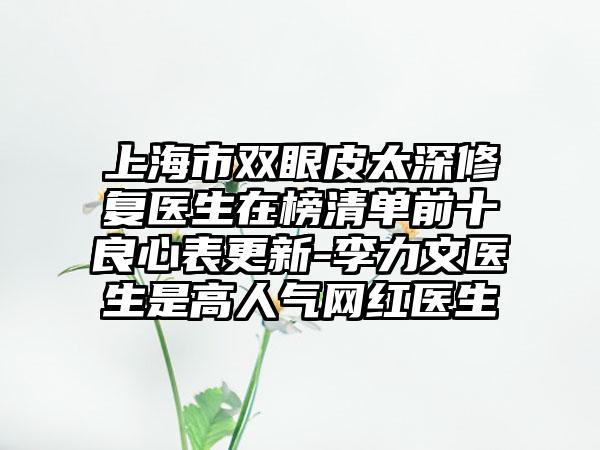 上海市双眼皮太深修复医生在榜清单前十良心表更新-李力文医生是高人气网红医生