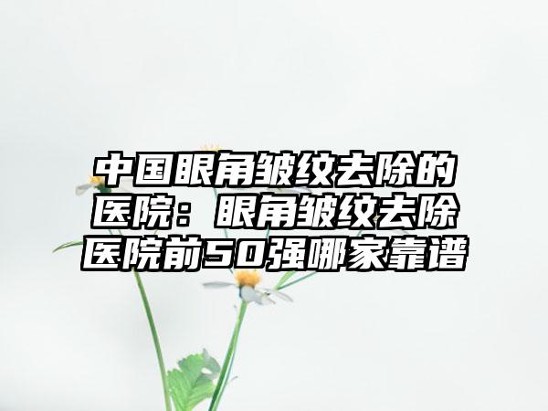 中国眼角皱纹去除的医院：眼角皱纹去除医院前50强哪家靠谱