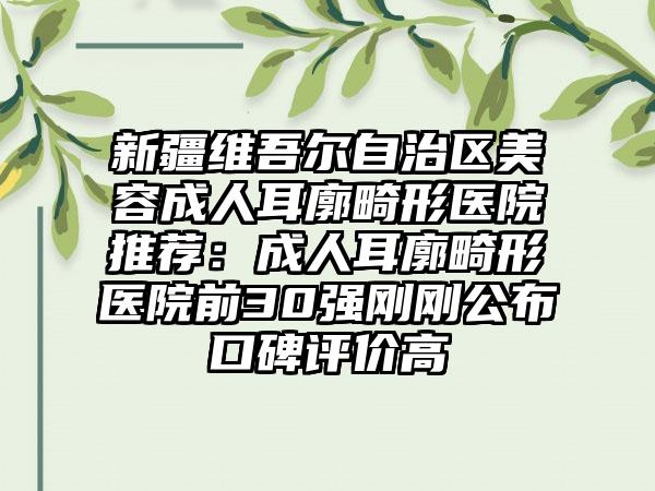 新疆维吾尔自治区美容成人耳廓畸形医院推荐：成人耳廓畸形医院前30强刚刚公布口碑评价高