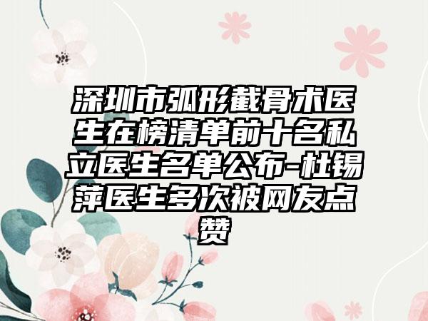 深圳市弧形截骨术医生在榜清单前十名私立医生名单公布-杜锡萍医生多次被网友点赞