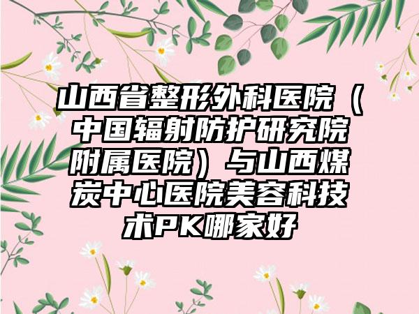 山西省整形外科医院（中国辐射防护研究院附属医院）与山西煤炭中心医院美容科技术PK哪家好