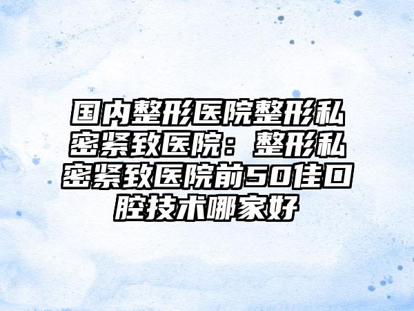 国内整形医院整形私密紧致医院：整形私密紧致医院前50佳口腔技术哪家好