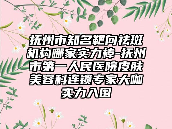 抚州市知名靶向祛斑机构哪家实力棒-抚州市第一人民医院皮肤美容科连锁专家大咖实力入围