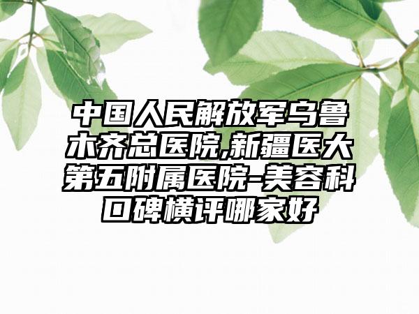 中国人民解放军乌鲁木齐总医院,新疆医大第五附属医院-美容科口碑横评哪家好