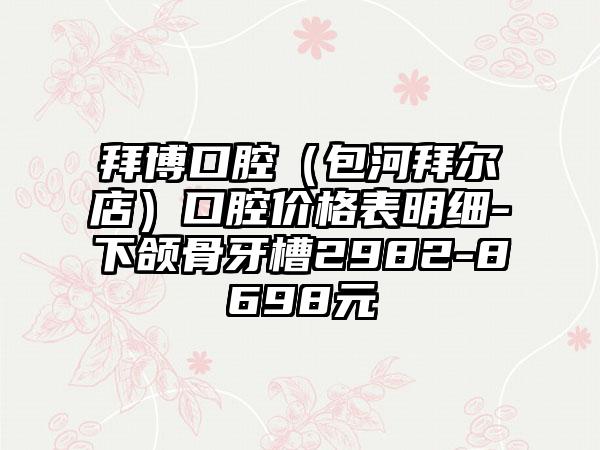 拜博口腔（包河拜尔店）口腔价格表明细-下颌骨牙槽2982-8698元