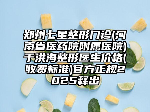 郑州七星整形门诊(河南省医药院附属医院)于洪海整形医生价格(收费标准)官方正规2025释出