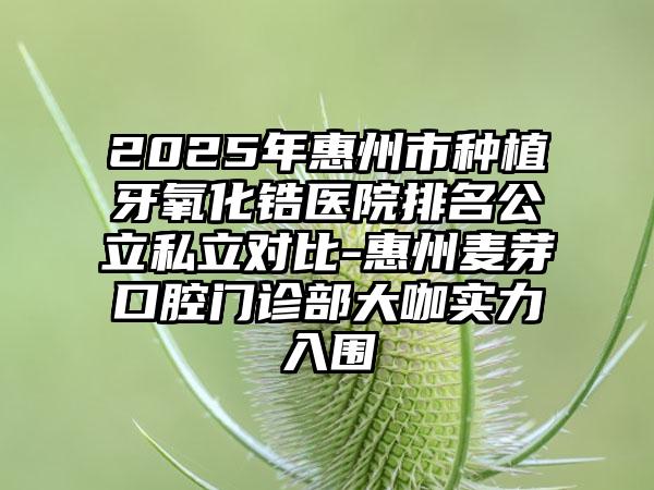 2025年惠州市种植牙氧化锆医院排名公立私立对比-惠州麦芽口腔门诊部大咖实力入围