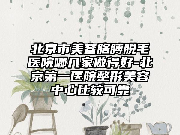 北京市美容胳膊脱毛医院哪几家做得好-北京第一医院整形美容中心比较可靠