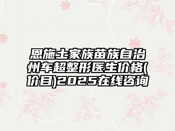 恩施土家族苗族自治州车超整形医生价格(价目)2025在线咨询