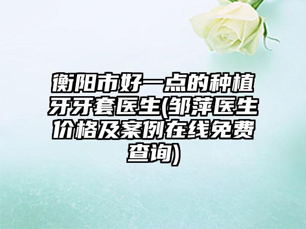衡阳市好一点的种植牙牙套医生(邹萍医生价格及案例在线免费查询)