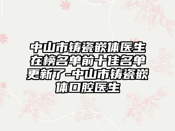 中山市铸瓷嵌体医生在榜名单前十佳名单更新了-中山市铸瓷嵌体口腔医生