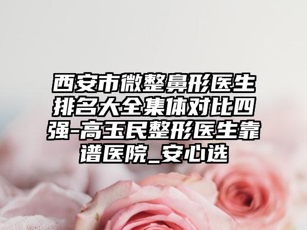 西安市微整鼻形医生排名大全集体对比四强-高玉民整形医生靠谱医院_安心选