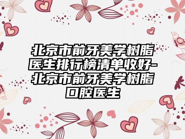 北京市前牙美学树脂医生排行榜清单收好-北京市前牙美学树脂口腔医生