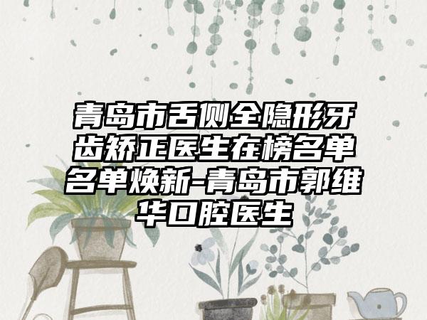 青岛市舌侧全隐形牙齿矫正医生在榜名单名单焕新-青岛市郭维华口腔医生