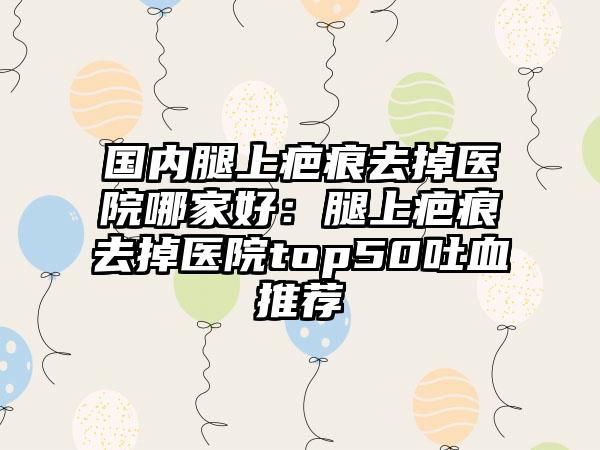 国内腿上疤痕去掉医院哪家好：腿上疤痕去掉医院top50吐血推荐