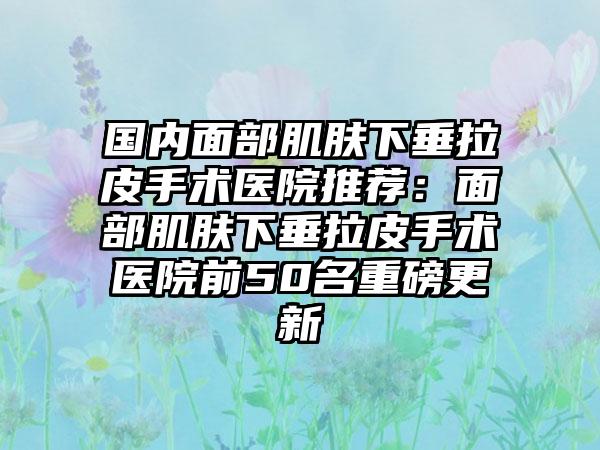 国内面部肌肤下垂拉皮手术医院推荐：面部肌肤下垂拉皮手术医院前50名重磅更新