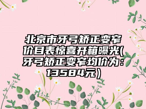 北京市牙弓矫正变窄价目表惊喜开箱曝光(牙弓矫正变窄均价为：13584元）