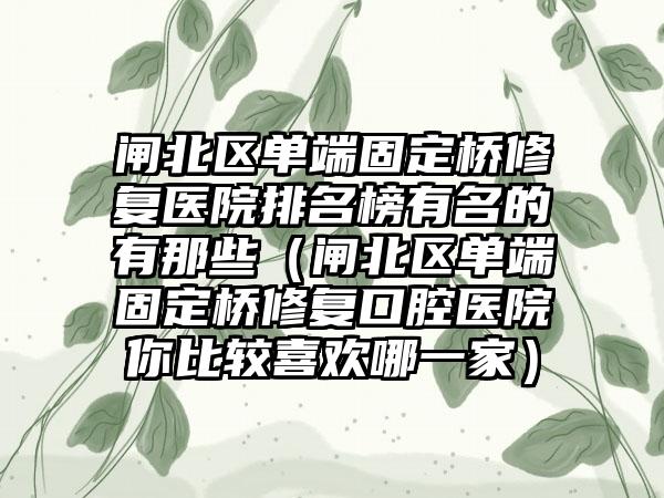 闸北区单端固定桥修复医院排名榜有名的有那些（闸北区单端固定桥修复口腔医院你比较喜欢哪一家）