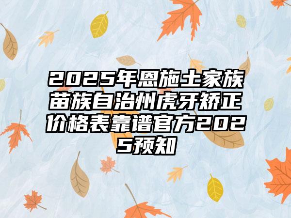 2025年恩施土家族苗族自治州虎牙矫正价格表靠谱官方2025预知