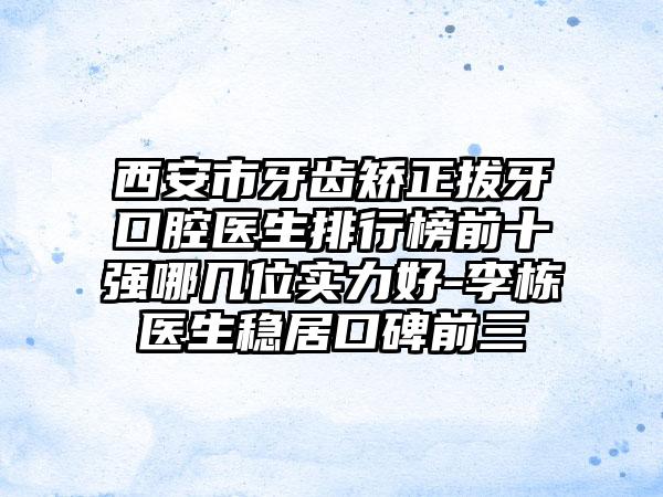 西安市牙齿矫正拔牙口腔医生排行榜前十强哪几位实力好-李栋医生稳居口碑前三