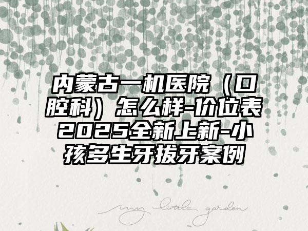 内蒙古一机医院（口腔科）怎么样-价位表2025全新上新-小孩多生牙拔牙案例