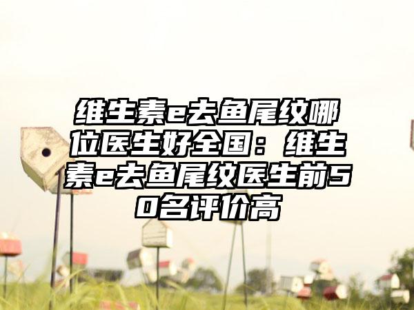 维生素e去鱼尾纹哪位医生好全国：维生素e去鱼尾纹医生前50名评价高