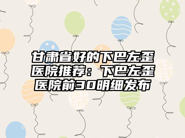 甘肃省好的下巴左歪医院推荐：下巴左歪医院前30明细发布