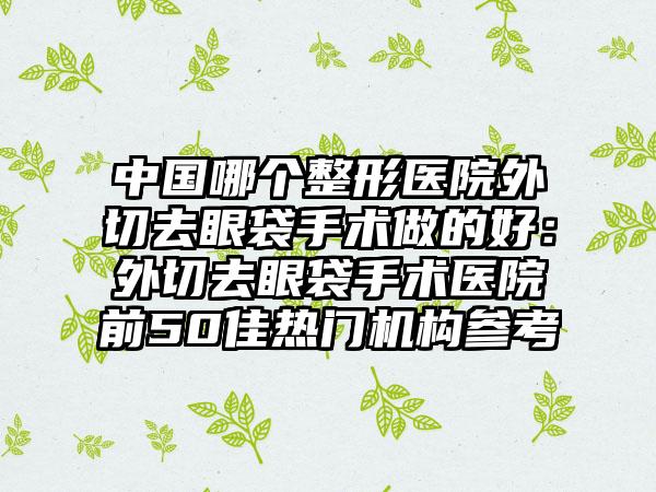 中国哪个整形医院外切去眼袋手术做的好：外切去眼袋手术医院前50佳热门机构参考