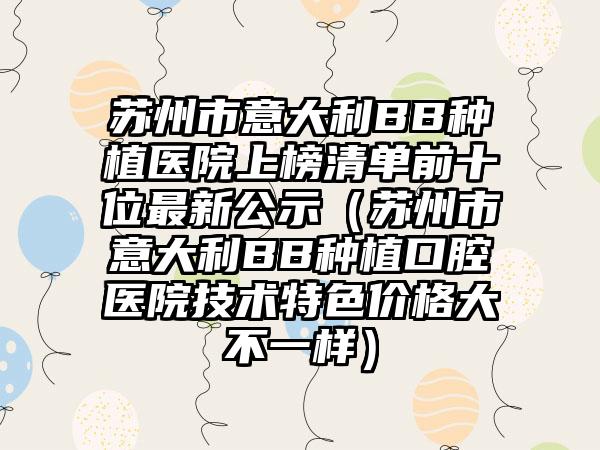 苏州市意大利BB种植医院上榜清单前十位最新公示（苏州市意大利BB种植口腔医院技术特色价格大不一样）