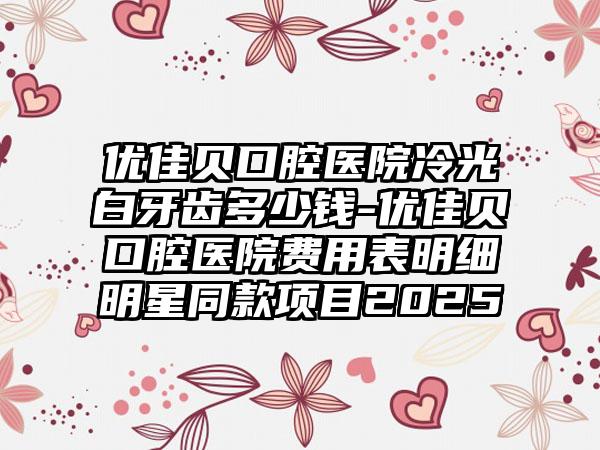 优佳贝口腔医院冷光白牙齿多少钱-优佳贝口腔医院费用表明细明星同款项目2025