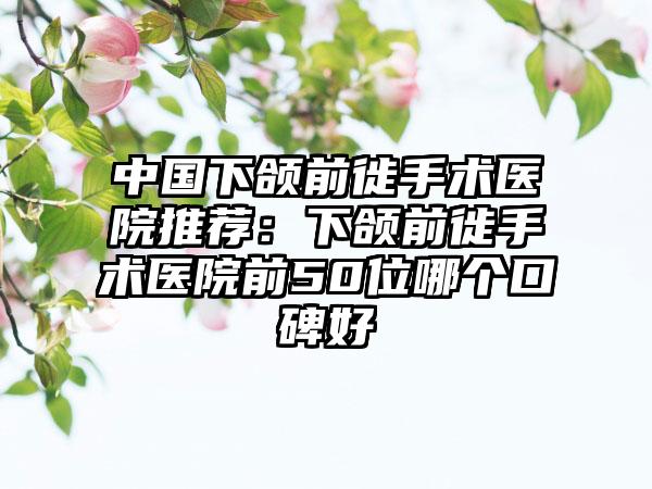 中国下颌前徙手术医院推荐：下颌前徙手术医院前50位哪个口碑好