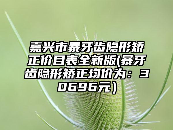 嘉兴市暴牙齿隐形矫正价目表全新版(暴牙齿隐形矫正均价为：30696元）