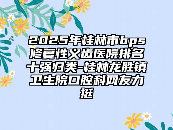 2025年桂林市bps修复性义齿医院排名十强归类-桂林龙胜镇卫生院口腔科网友力挺