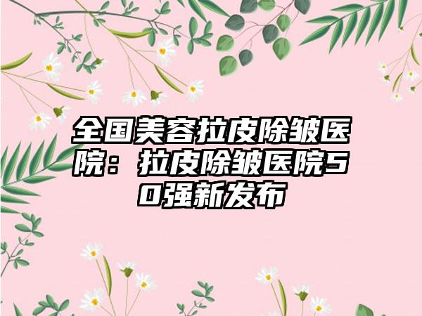 全国美容拉皮除皱医院：拉皮除皱医院50强新发布