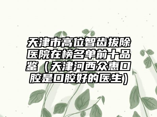 天津市高位智齿拔除医院在榜名单前十品鉴（天津河西众惠口腔是口腔好的医生）