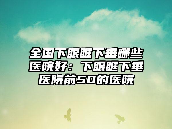 全国下眼眶下垂哪些医院好：下眼眶下垂医院前50的医院