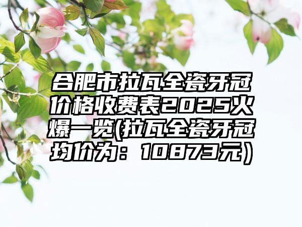 合肥市拉瓦全瓷牙冠价格收费表2025火爆一览(拉瓦全瓷牙冠均价为：10873元）