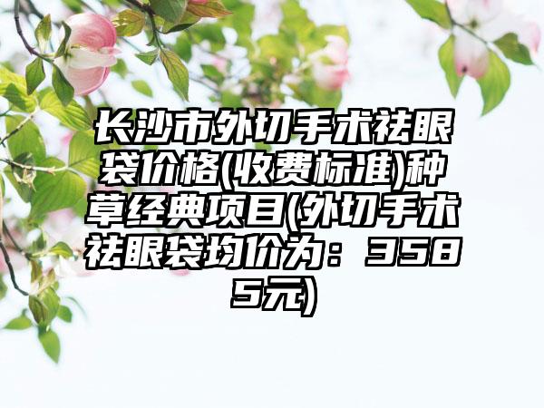 长沙市外切手术祛眼袋价格(收费标准)种草经典项目(外切手术祛眼袋均价为：3585元)