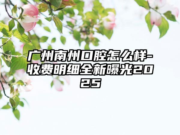 广州南州口腔怎么样-收费明细全新曝光2025